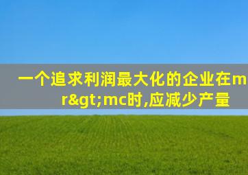 一个追求利润最大化的企业在mr>mc时,应减少产量